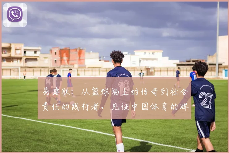易建联：从篮球场上的传奇到社会责任的践行者，见证中国体育的辉煌与变革
