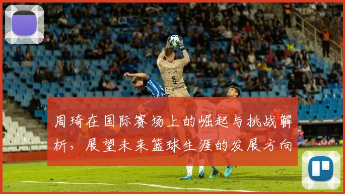 周琦在国际赛场上的崛起与挑战解析，展望未来篮球生涯的发展方向与目标