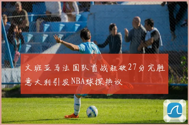 文班亚马法国队首战狂砍27分完胜意大利引发NBA球探热议