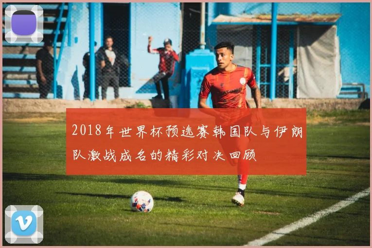 2018年世界杯预选赛韩国队与伊朗队激战成名的精彩对决回顾