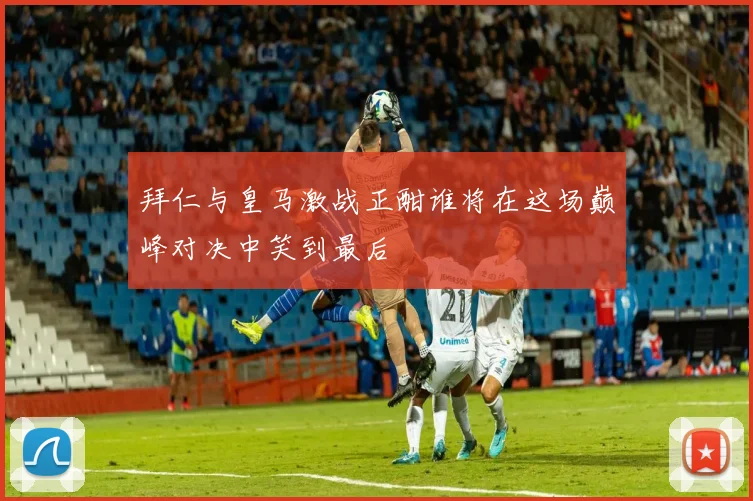 拜仁与皇马激战正酣谁将在这场巅峰对决中笑到最后