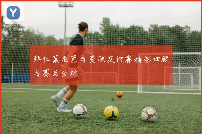 拜仁慕尼黑与曼联友谊赛精彩回顾与赛后分析