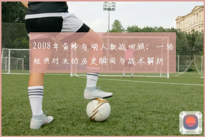 2008年黄蜂与湖人激战回顾：一场经典对决的历史瞬间与战术解析