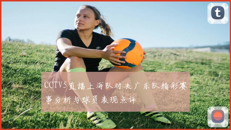 CCTV5直播上海队对决广东队精彩赛事分析与球员表现点评