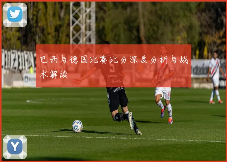 巴西与德国比赛比分深度分析与战术解读