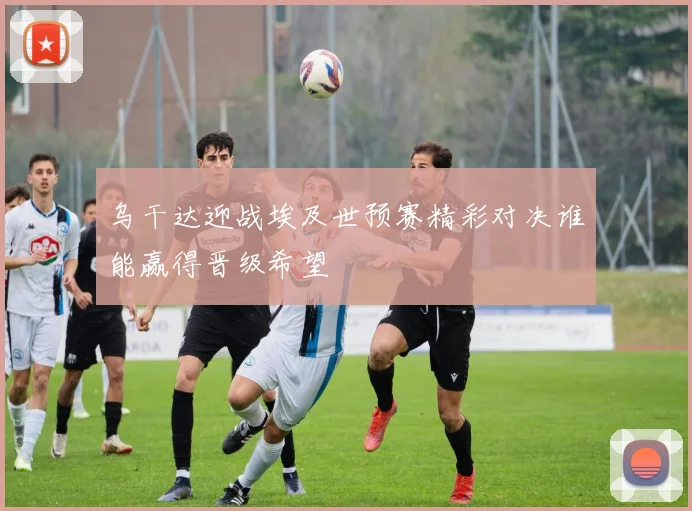 乌干达迎战埃及世预赛精彩对决谁能赢得晋级希望