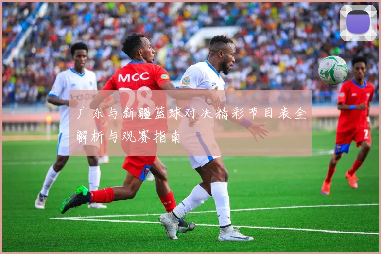 广东与新疆篮球对决精彩节目表全解析与观赛指南