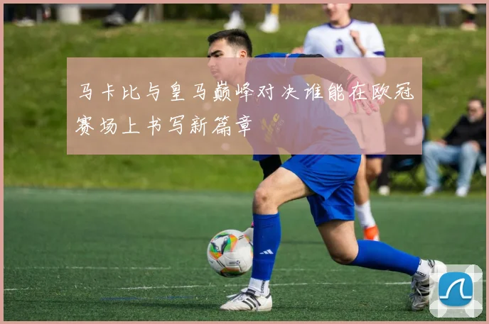 马卡比与皇马巅峰对决谁能在欧冠赛场上书写新篇章