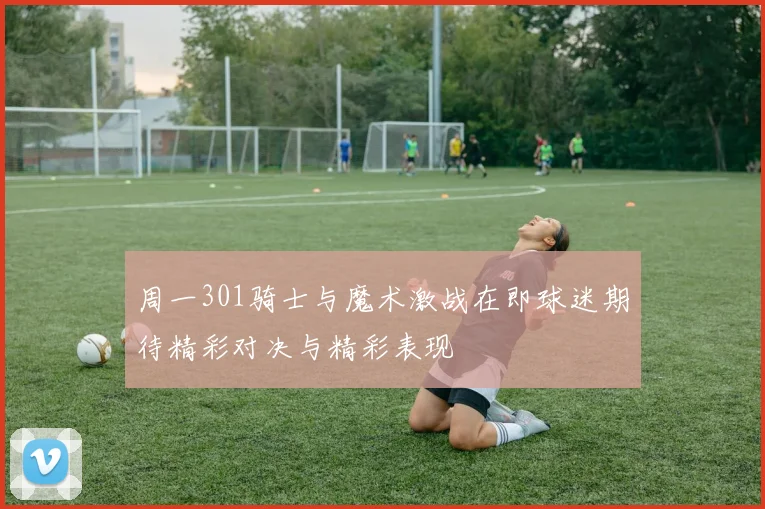 周一301骑士与魔术激战在即球迷期待精彩对决与精彩表现