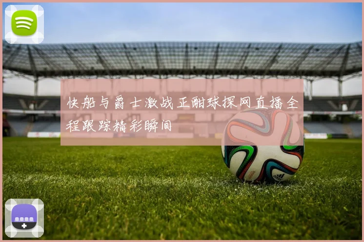 快船与爵士激战正酣球探网直播全程跟踪精彩瞬间