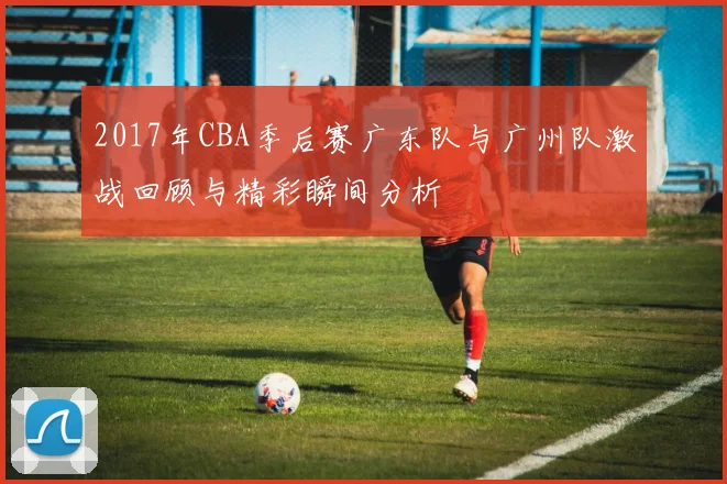 2017年CBA季后赛广东队与广州队激战回顾与精彩瞬间分析