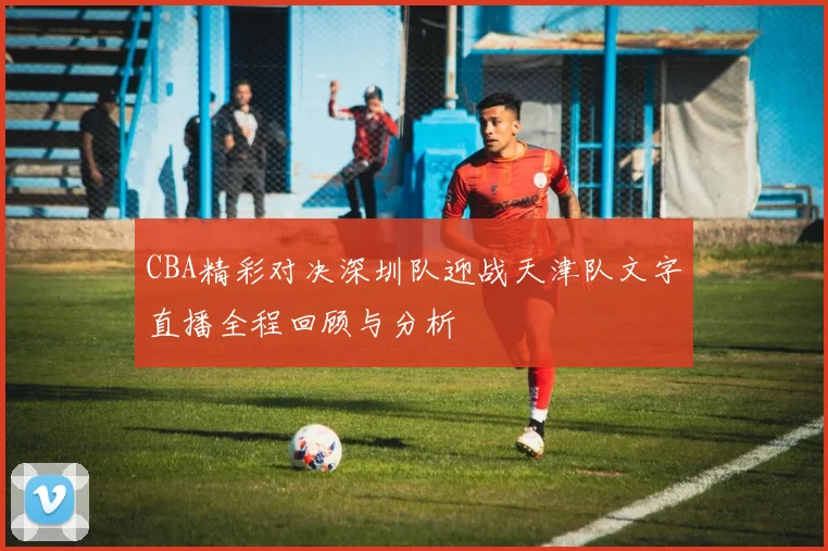 CBA精彩对决深圳队迎战天津队文字直播全程回顾与分析