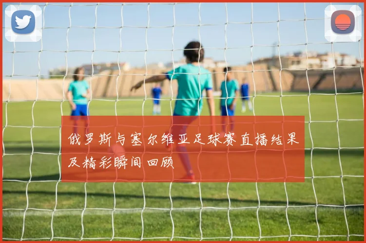 俄罗斯与塞尔维亚足球赛直播结果及精彩瞬间回顾