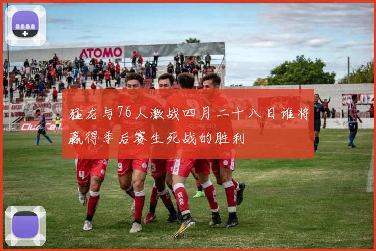 猛龙与76人激战四月二十八日谁将赢得季后赛生死战的胜利