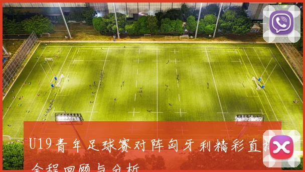 U19青年足球赛对阵匈牙利精彩直播全程回顾与分析