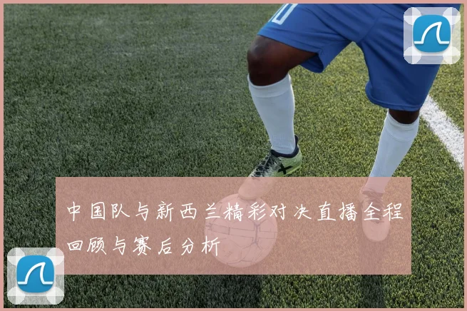 中国队与新西兰精彩对决直播全程回顾与赛后分析