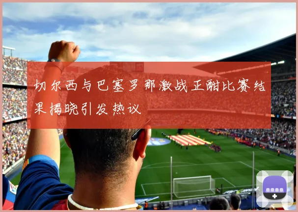 切尔西与巴塞罗那激战正酣比赛结果揭晓引发热议