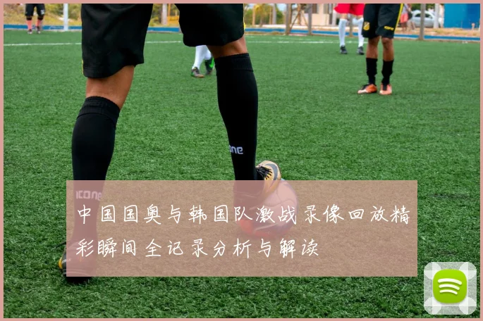 中国国奥与韩国队激战录像回放精彩瞬间全记录分析与解读