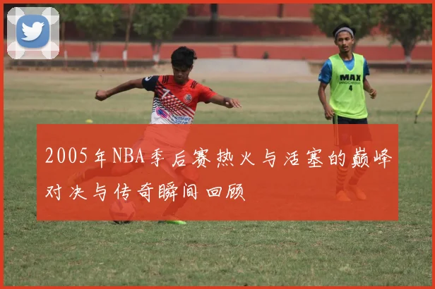 2005年NBA季后赛热火与活塞的巅峰对决与传奇瞬间回顾