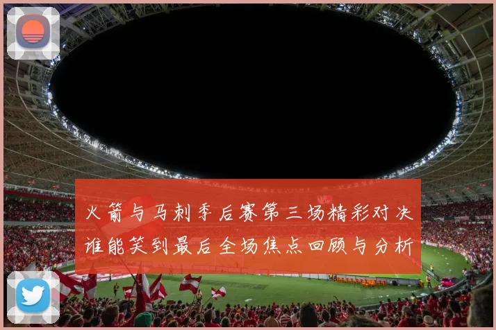 火箭与马刺季后赛第三场精彩对决谁能笑到最后全场焦点回顾与分析