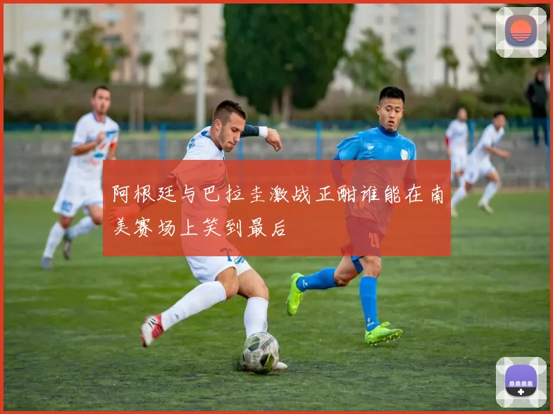 阿根廷与巴拉圭激战正酣谁能在南美赛场上笑到最后