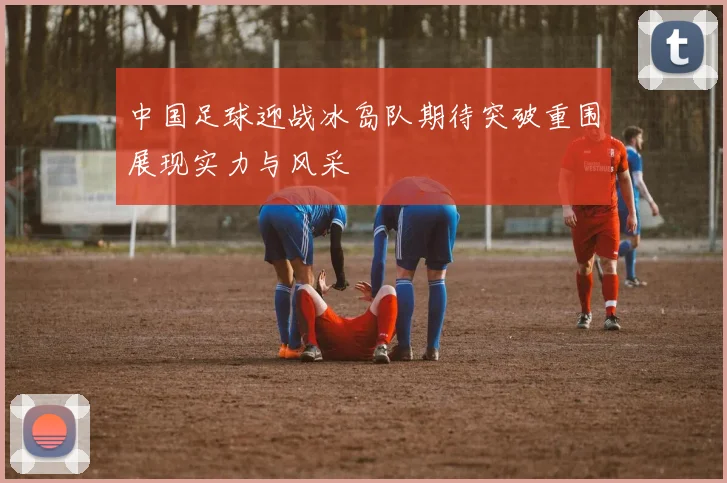 中国足球迎战冰岛队期待突破重围展现实力与风采