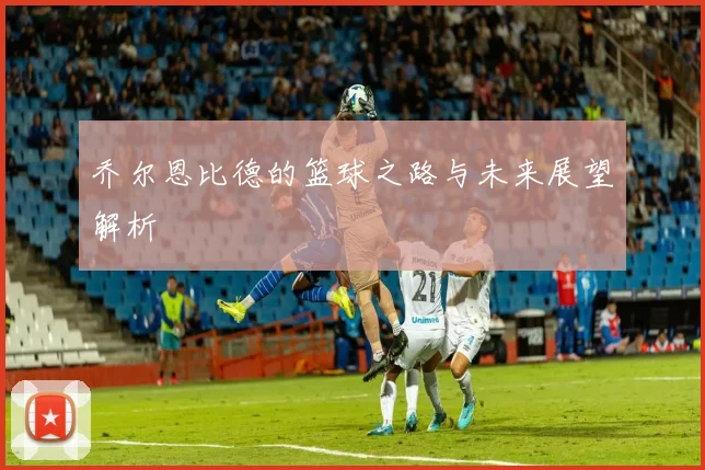 乔尔恩比德的篮球之路与未来展望解析