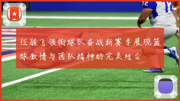 任骏飞领衔球队奋战新赛季展现篮球激情与团队精神的完美结合