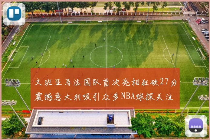文班亚马法国队首次亮相狂砍27分震撼意大利吸引众多NBA球探关注