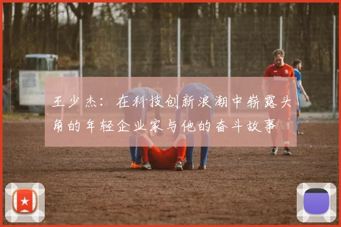 王少杰：在科技创新浪潮中崭露头角的年轻企业家与他的奋斗故事