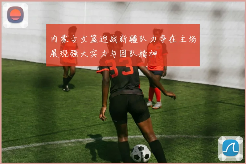 内蒙古女篮迎战新疆队力争在主场展现强大实力与团队精神