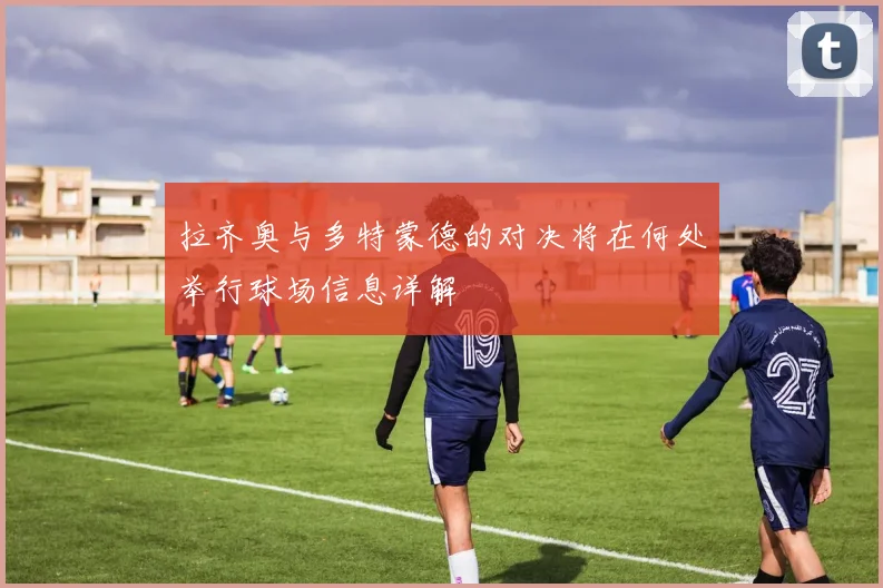 拉齐奥与多特蒙德的对决将在何处举行球场信息详解