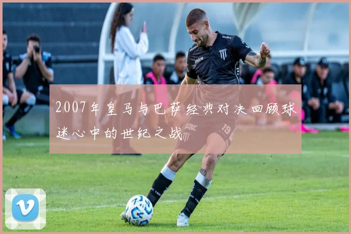 2007年皇马与巴萨经典对决回顾球迷心中的世纪之战