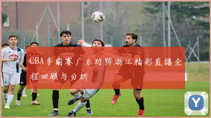 CBA季前赛广东对阵浙江精彩直播全程回顾与分析