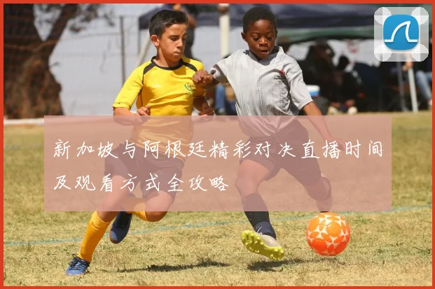 新加坡与阿根廷精彩对决直播时间及观看方式全攻略