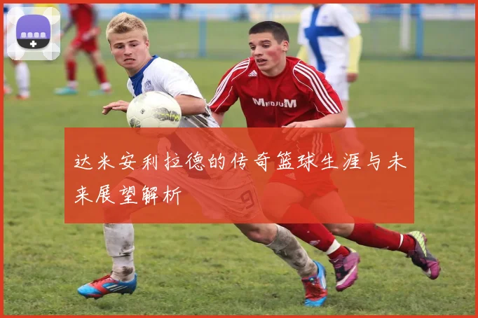 达米安利拉德的传奇篮球生涯与未来展望解析
