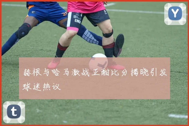 赫根与哈马激战正酣比分揭晓引发球迷热议