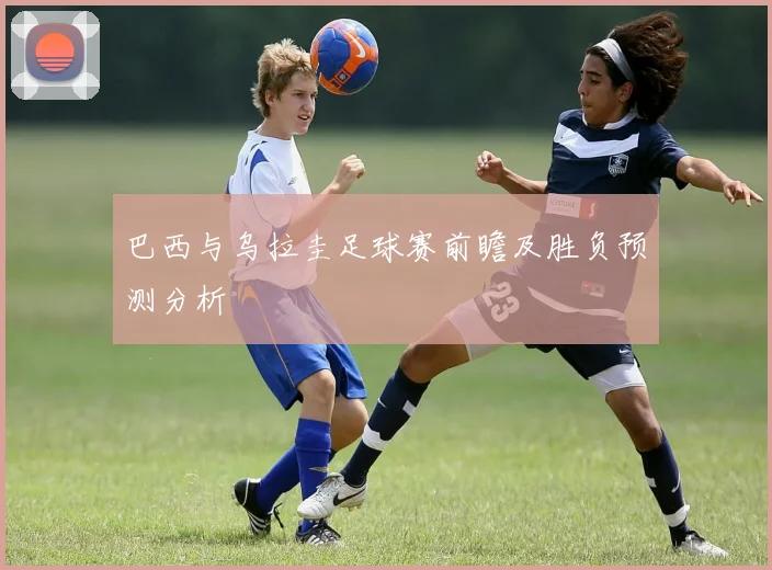 巴西与乌拉圭足球赛前瞻及胜负预测分析