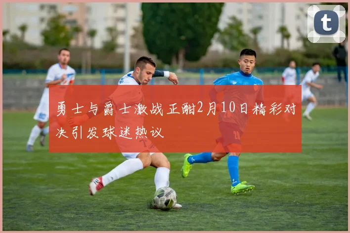 勇士与爵士激战正酣2月10日精彩对决引发球迷热议