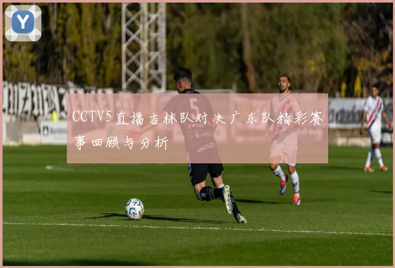 CCTV5直播吉林队对决广东队精彩赛事回顾与分析