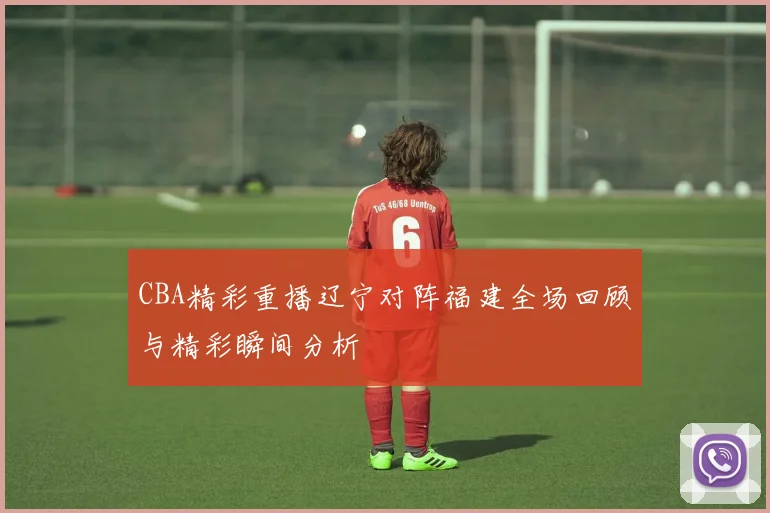 CBA精彩重播辽宁对阵福建全场回顾与精彩瞬间分析