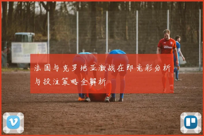 法国与克罗地亚激战在即竞彩分析与投注策略全解析