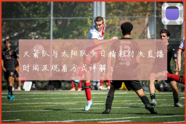 火箭队与太阳队今日精彩对决直播时间及观看方式详解