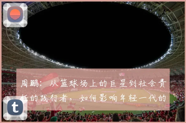 周鹏：从篮球场上的巨星到社会责任的践行者，如何影响年轻一代的成长与发展